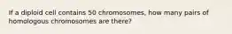 If a diploid cell contains 50 chromosomes, how many pairs of homologous chromosomes are there?