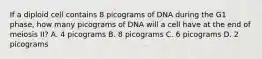 If a diploid cell contains 8 picograms of DNA during the G1 phase, how many picograms of DNA will a cell have at the end of meiosis II? A. 4 picograms B. 8 picograms C. 6 picograms D. 2 picograms