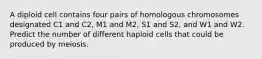 A diploid cell contains four pairs of homologous chromosomes designated C1 and C2, M1 and M2, S1 and S2, and W1 and W2. Predict the number of different haploid cells that could be produced by meiosis.