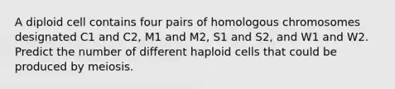 A diploid cell contains four pairs of homologous chromosomes designated C1 and C2, M1 and M2, S1 and S2, and W1 and W2. Predict the number of different haploid cells that could be produced by meiosis.