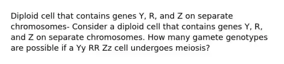 Diploid cell that contains genes Y, R, and Z on separate chromosomes- Consider a diploid cell that contains genes Y, R, and Z on separate chromosomes. How many gamete genotypes are possible if a Yy RR Zz cell undergoes meiosis?