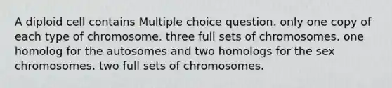 A diploid cell contains Multiple choice question. only one copy of each type of chromosome. three full sets of chromosomes. one homolog for the autosomes and two homologs for the sex chromosomes. two full sets of chromosomes.