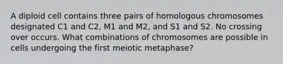 A diploid cell contains three pairs of homologous chromosomes designated C1 and C2, M1 and M2, and S1 and S2. No crossing over occurs. What combinations of chromosomes are possible in cells undergoing the first meiotic metaphase?