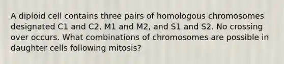 A diploid cell contains three pairs of homologous chromosomes designated C1 and C2, M1 and M2, and S1 and S2. No crossing over occurs. What combinations of chromosomes are possible in daughter cells following mitosis?