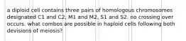 a diploid cell contains three pairs of homologous chromosomes designated C1 and C2, M1 and M2, S1 and S2. no crossing over occurs. what combos are possible in haploid cells following both devisions of meiosis?