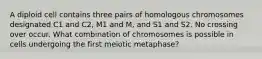 A diploid cell contains three pairs of homologous chromosomes designated C1 and C2, M1 and M, and S1 and S2. No crossing over occur. What combination of chromosomes is possible in cells undergoing the first meiotic metaphase?