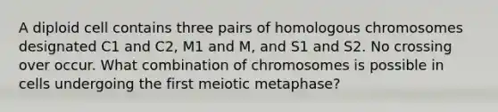 A diploid cell contains three pairs of homologous chromosomes designated C1 and C2, M1 and M, and S1 and S2. No crossing over occur. What combination of chromosomes is possible in cells undergoing the first meiotic metaphase?