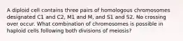 A diploid cell contains three pairs of homologous chromosomes designated C1 and C2, M1 and M, and S1 and S2. No crossing over occur. What combination of chromosomes is possible in haploid cells following both divisions of meiosis?