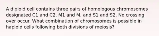 A diploid cell contains three pairs of homologous chromosomes designated C1 and C2, M1 and M, and S1 and S2. No crossing over occur. What combination of chromosomes is possible in haploid cells following both divisions of meiosis?