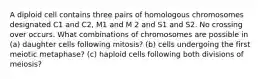 A diploid cell contains three pairs of homologous chromosomes designated C1 and C2, M1 and M 2 and S1 and S2. No crossing over occurs. What combinations of chromosomes are possible in (a) daughter cells following mitosis? (b) cells undergoing the first meiotic metaphase? (c) haploid cells following both divisions of meiosis?