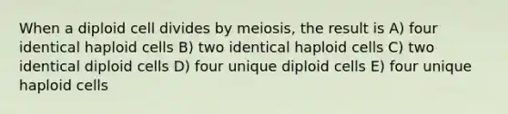 When a diploid cell divides by meiosis, the result is A) four identical haploid cells B) two identical haploid cells C) two identical diploid cells D) four unique diploid cells E) four unique haploid cells