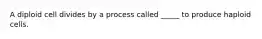 A diploid cell divides by a process called _____ to produce haploid cells.