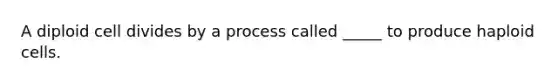 A diploid cell divides by a process called _____ to produce haploid cells.