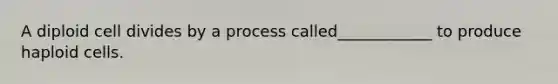 A diploid cell divides by a process called____________ to produce haploid cells.