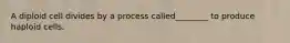 A diploid cell divides by a process called________ to produce haploid cells.