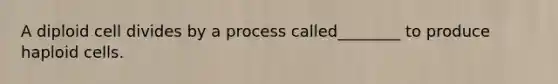 A diploid cell divides by a process called________ to produce haploid cells.