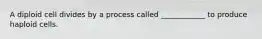 A diploid cell divides by a process called ____________ to produce haploid cells.
