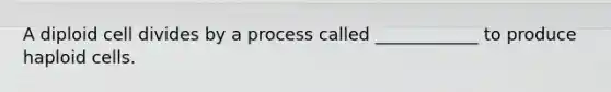 A diploid cell divides by a process called ____________ to produce haploid cells.