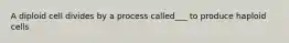 A diploid cell divides by a process called___ to produce haploid cells