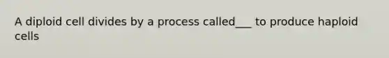 A diploid cell divides by a process called___ to produce haploid cells