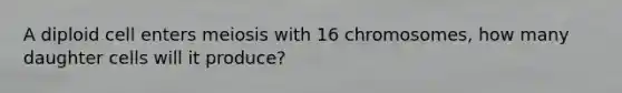 A diploid cell enters meiosis with 16 chromosomes, how many daughter cells will it produce?