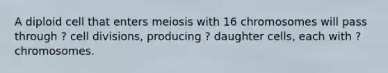 A diploid cell that enters meiosis with 16 chromosomes will pass through ? <a href='https://www.questionai.com/knowledge/kjHVAH8Me4-cell-division' class='anchor-knowledge'>cell division</a>s, producing ? daughter cells, each with ? chromosomes.