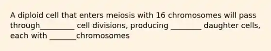 A diploid cell that enters meiosis with 16 chromosomes will pass through_________ cell divisions, producing ________ daughter cells, each with _______chromosomes