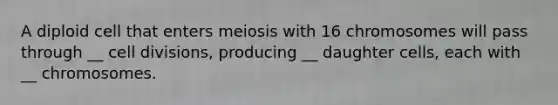 A diploid cell that enters meiosis with 16 chromosomes will pass through __ <a href='https://www.questionai.com/knowledge/kjHVAH8Me4-cell-division' class='anchor-knowledge'>cell division</a>s, producing __ daughter cells, each with __ chromosomes.