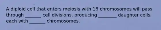 A diploid cell that enters meiosis with 16 chromosomes will pass through _______ cell divisions, producing ________ daughter cells, each with _______ chromosomes.