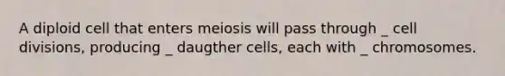 A diploid cell that enters meiosis will pass through _ <a href='https://www.questionai.com/knowledge/kjHVAH8Me4-cell-division' class='anchor-knowledge'>cell division</a>s, producing _ daugther cells, each with _ chromosomes.