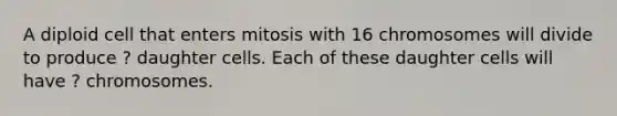 A diploid cell that enters mitosis with 16 chromosomes will divide to produce ? daughter cells. Each of these daughter cells will have ? chromosomes.