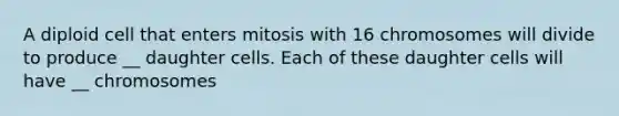 A diploid cell that enters mitosis with 16 chromosomes will divide to produce __ daughter cells. Each of these daughter cells will have __ chromosomes