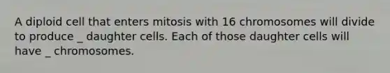 A diploid cell that enters mitosis with 16 chromosomes will divide to produce _ daughter cells. Each of those daughter cells will have _ chromosomes.