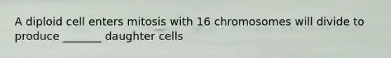 A diploid cell enters mitosis with 16 chromosomes will divide to produce _______ daughter cells