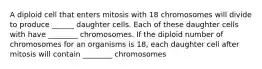 A diploid cell that enters mitosis with 18 chromosomes will divide to produce ______ daughter cells. Each of these daughter cells with have ________ chromosomes. If the diploid number of chromosomes for an organisms is 18, each daughter cell after mitosis will contain ________ chromosomes