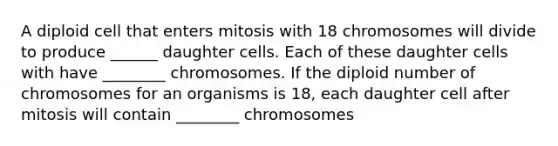 A diploid cell that enters mitosis with 18 chromosomes will divide to produce ______ daughter cells. Each of these daughter cells with have ________ chromosomes. If the diploid number of chromosomes for an organisms is 18, each daughter cell after mitosis will contain ________ chromosomes