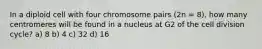 In a diploid cell with four chromosome pairs (2n = 8), how many centromeres will be found in a nucleus at G2 of the cell division cycle? a) 8 b) 4 c) 32 d) 16