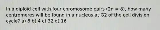 In a diploid cell with four chromosome pairs (2n = 8), how many centromeres will be found in a nucleus at G2 of the cell division cycle? a) 8 b) 4 c) 32 d) 16