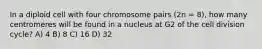 In a diploid cell with four chromosome pairs (2n = 8), how many centromeres will be found in a nucleus at G2 of the cell division cycle? A) 4 B) 8 C) 16 D) 32