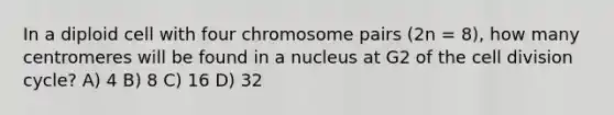 In a diploid cell with four chromosome pairs (2n = 8), how many centromeres will be found in a nucleus at G2 of the cell division cycle? A) 4 B) 8 C) 16 D) 32