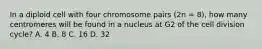 In a diploid cell with four chromosome pairs (2n = 8), how many centromeres will be found in a nucleus at G2 of the cell division cycle? A. 4 B. 8 C. 16 D. 32