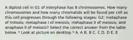 A diploid cell in G1 of interphase has 8 chromosomes. How many chromosomes and how many chromatids will be found per cell as this cell progresses through the following stages: G2; metaphase of mitosis; metaphase I of meiosis; metaphase II of meiosis; and anaphase II of meiosis? Select the correct answer from the table below. * Look at picture on desktop * A. A B. B C. C D. D E. E