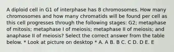 A diploid cell in G1 of interphase has 8 chromosomes. How many chromosomes and how many chromatids will be found per cell as this cell progresses through the following stages: G2; metaphase of mitosis; metaphase I of meiosis; metaphase II of meiosis; and anaphase II of meiosis? Select the correct answer from the table below. * Look at picture on desktop * A. A B. B C. C D. D E. E