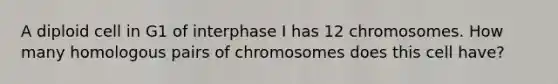 A diploid cell in G1 of interphase I has 12 chromosomes. How many homologous pairs of chromosomes does this cell have?