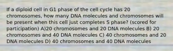 If a diploid cell in G1 phase of the cell cycle has 20 chromosomes, how many DNA molecules and chromosomes will be present when this cell just completes S phase? (scored for participation) A)20 chromosomes and 20 DNA molecules B) 20 chromosomes and 40 DNA molecules C) 40 chromosomes and 20 DNA molecules D) 40 chromosomes and 40 DNA molecules