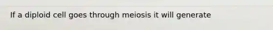 If a diploid cell goes through meiosis it will generate