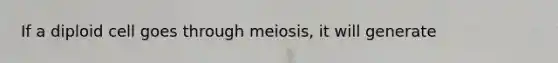 If a diploid cell goes through meiosis, it will generate