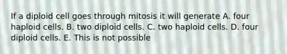 If a diploid cell goes through mitosis it will generate A. four haploid cells. B. two diploid cells. C. two haploid cells. D. four diploid cells. E. This is not possible