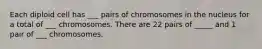 Each diploid cell has ___ pairs of chromosomes in the nucleus for a total of ___ chromosomes. There are 22 pairs of _____ and 1 pair of ___ chromosomes.