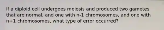 If a diploid cell undergoes meiosis and produced two gametes that are normal, and one with n-1 chromosomes, and one with n+1 chromosomes, what type of error occurred?